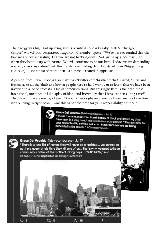 ‘The energy was high and uplifting at this beautiful solidarity rally. A BLM Chicago
(hutps://wwwe blacklivesmatterchicago.com/) member spoke, “We're here to remind this city
‘that we are not separating, That we are not backing down. Not giving up since may 30th
‘when they beat us up with batons. We will continue to be out here. Today we are demanding
not only that they defund epd. We are also demanding that they decolonize Zhigagagong
(Chicago).” The crowd of more than 1000 people roared in applause.

 

A person from Brave Space Alliance (https://twitter.com/bsalliancechi ) shared, “First and
foremost, to all the black and brown people here today I want you to know that we have b
involved in a lot of protests, a lot of demonstrations. But this right here isthe best, most
intentional, most beautiful display of black and brown joy that Ihave seen in a long time!” -
‘They're words were met by cheers..“ifyou're here right now you are hyper aware ofthe times
\\we are living in right now... and this is not the time for your respectability polities.”

Side

Mo plpeenlnce hec LL tet ee
Doprenleatchin etter

Cee ee eer
SC meer eri

er et tet em ner tinn)

‘community control ofthe matherfucking cops... PAC NOW said
er ete etic eer nee

 
